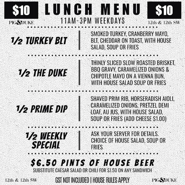 $10 Pig & Duke Lunch Menu Available 11AM - 3PM Weekdays • GST Not Included | House Rules Apply • 1/2 Turkey BLT • 1/2 The Duke • 1/2 Prime Dip • 1/2 Weekly Special • $6.50 Pints of House Beer • Substitute Caesar Salad or Chili for $1.50 on Any Sandwich • 12th & 12th SW
