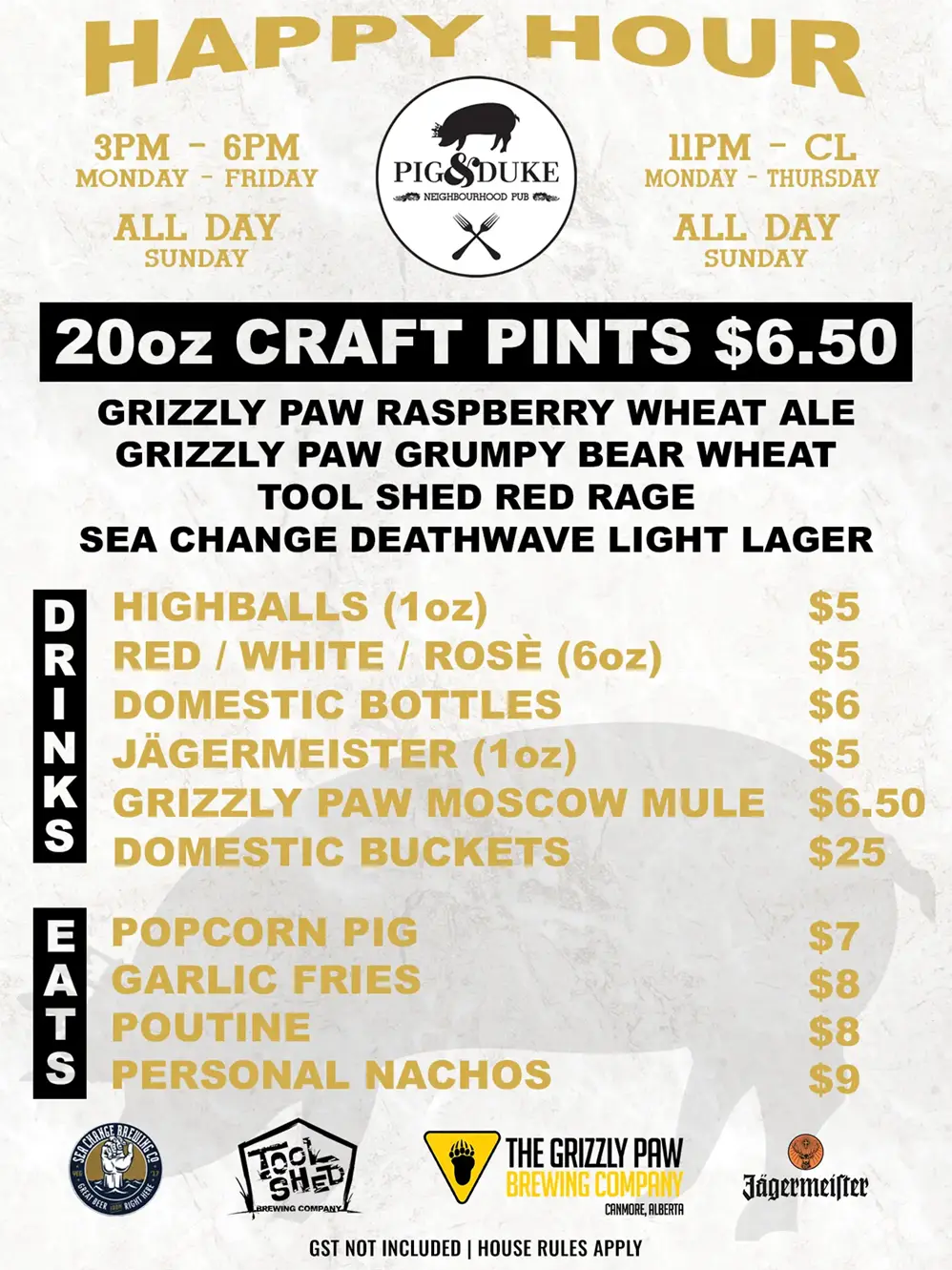 Pig & Duke Happy Hour Menu (Craft Pints, Drinks and Eats): Monday - Friday 3PM to 6PM • Monday - Thursday 11PM to CL (Close) and All Day Sunday • Featuring: 20oz Craft Pints $6.50 Grizzly Paw Raspberry Wheat Ale, Grizzly Paw Grumpy Bear Wheat, Tool Shed Red Rage, Sea Change Deathwave Light Lager • Highballs (1oz) $5, Red/White/Rose (6oz) $5, Domestic Bottles $6, Jagermeister (1oz) $5, Grizzly Paw Moscow Mule $6.50, Domestic Buckets $25 • Popcorn Pig $7, Garlic Fries $8, Poutine $8, Personal Machos $9 • GST Not Included | House Rules Apply [Picture: Pig & Duke, Sea Change, Tool Shed, The Grizzly Paw Brewing Company and Jagermeister logos + silhouette of Pig & Duke Pig with Crown]