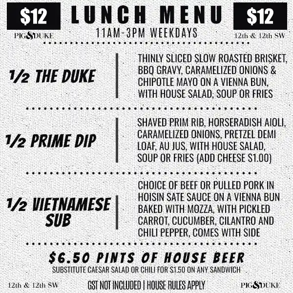 $12 Pig & Duke Lunch Menu 11AM-3PM Weekdays • GST NOT INCLUDED | HOUSE RULES APPLY • ½ THE DUKE • ½ PRIME DIP • ½ VIETNAMESE SUB • CHOICE OF HOUSE SALAD, SOUP OR FRIES • $6.50 PINTS OF HOUSE BEER • SUBSTITUTE CAESAR SALAD OR CHILI FOR $1.50 ON ANY SANDWICH