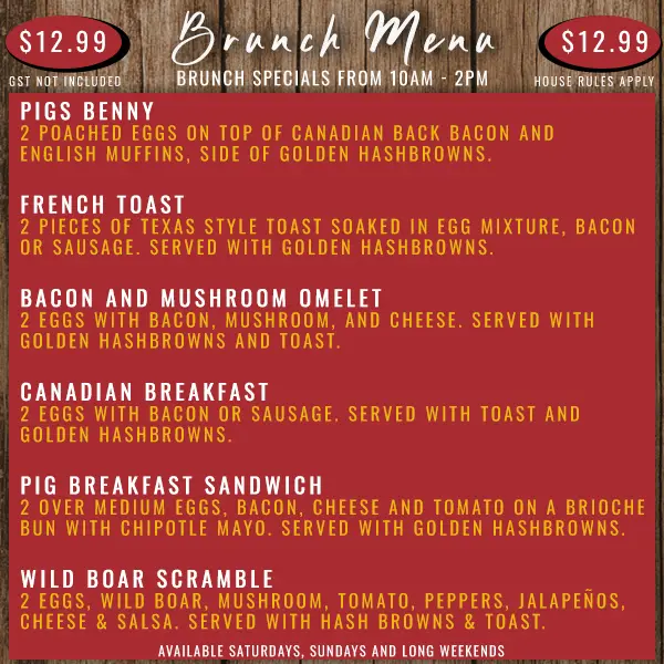 Pig & Duke Brunch Menu Available From 10AM - 2PM Saturdays, Sundays and Long Weekends: $12.99 • Pigs Benny | French Toast | Bacon and Mushroom Omelet | Canadian Breakfast | Pig Breakfast Sandwich | Wild Boar Scramble • GST Not Included • House Rules Apply