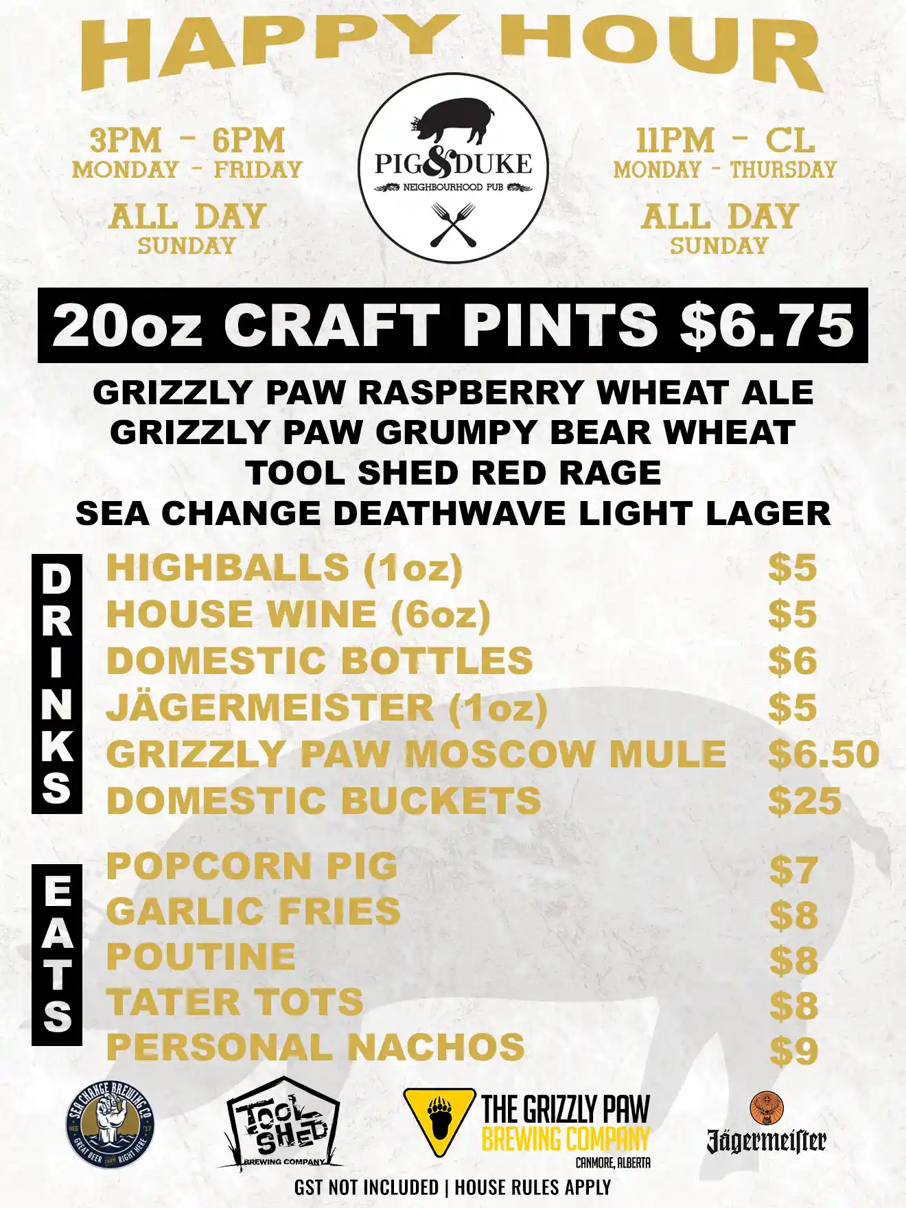 Pig & Duke Happy Hour Menu (Craft Pints, Drinks and Eats): Monday - Friday 3PM to 6PM • Monday - Thursday 11PM to CL (Close) and All Day Sunday • Featuring: 20oz Craft Pints $6.75 Grizzly Paw Raspberry Wheat Ale, Grizzly Paw Grumpy Bear Wheat, Tool Shed Red Rage, Sea Change Deathwave Light Lager • Highballs (1oz) $5, Red/White/Rose (6oz) $5, Domestic Bottles $6, Jagermeister (1oz) $5, Grizzly Paw Moscow Mule $6.50, Domestic Buckets $25 • Popcorn Pig $7, Garlic Fries $8, Poutine $8, Tater Tots $8, Personal Machos $9 • GST Not Included | House Rules Apply [Picture: Pig & Duke, Sea Change, Tool Shed, The Grizzly Paw Brewing Company and Jagermeister logos + silhouette of Pig & Duke Pig with Crown]