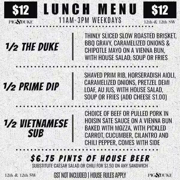 $12 Pig & Duke Lunch Menu 11AM-3PM Weekdays • GST NOT INCLUDED | HOUSE RULES APPLY • ½ THE DUKE • ½ PRIME DIP • ½ VIETNAMESE SUB • CHOICE OF HOUSE SALAD, SOUP OR FRIES • $6.50 PINTS OF HOUSE BEER • SUBSTITUTE CAESAR SALAD OR CHILI FOR $1.50 ON ANY SANDWICH